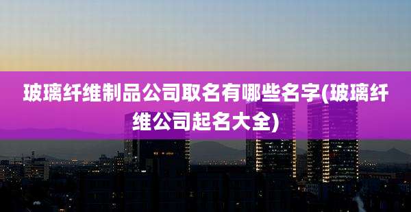 玻璃纤维制品公司取名有哪些名字(玻璃纤维公司起名大全)