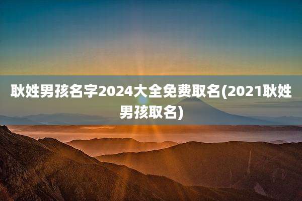 耿姓男孩名字2024大全免费取名(2021耿姓男孩取名)