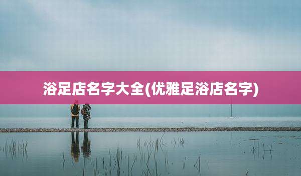 浴足店名字大全(优雅足浴店名字)