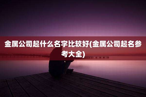 金属公司起什么名字比较好(金属公司起名参考大全)