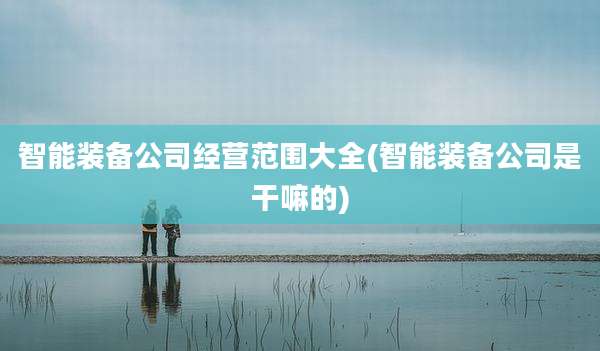 智能装备公司经营范围大全(智能装备公司是干嘛的)