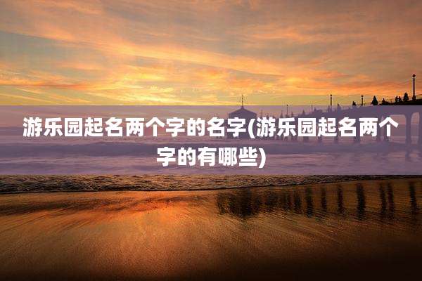 游乐园起名两个字的名字(游乐园起名两个字的有哪些)