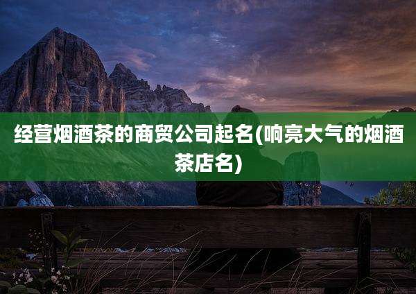 经营烟酒茶的商贸公司起名(响亮大气的烟酒茶店名)