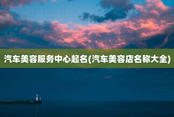 汽车美容服务中心起名(汽车美容店名称大全)