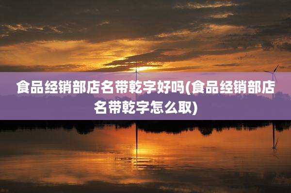 食品经销部店名带乾字好吗(食品经销部店名带乾字怎么取)