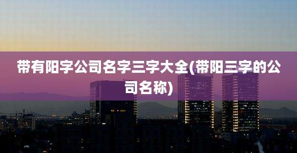 带有阳字公司名字三字大全(带阳三字的公司名称)