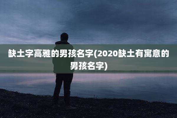缺土字高雅的男孩名字(2020缺土有寓意的男孩名字)