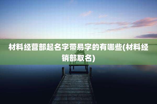 材料经营部起名字带易字的有哪些(材料经销部取名)