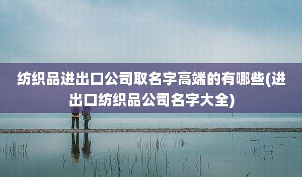 纺织品进出口公司取名字高端的有哪些(进出口纺织品公司名字大全)
