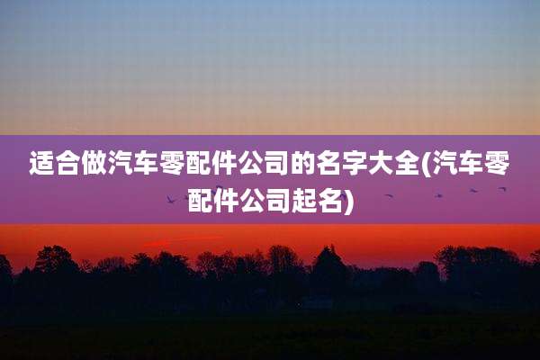 适合做汽车零配件公司的名字大全(汽车零配件公司起名)