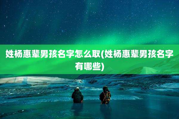 姓杨惠辈男孩名字怎么取(姓杨惠辈男孩名字有哪些)