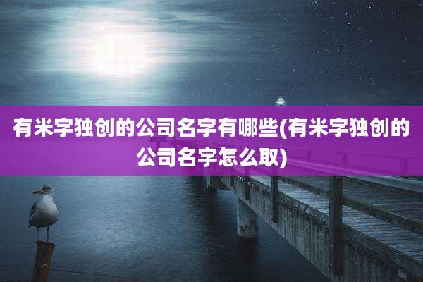 有米字独创的公司名字有哪些(有米字独创的公司名字怎么取)