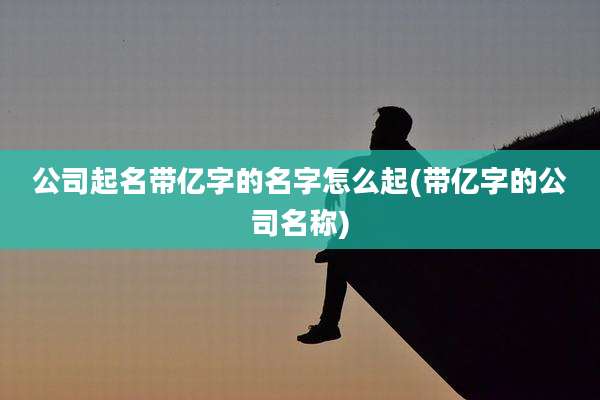 公司起名带亿字的名字怎么起(带亿字的公司名称)