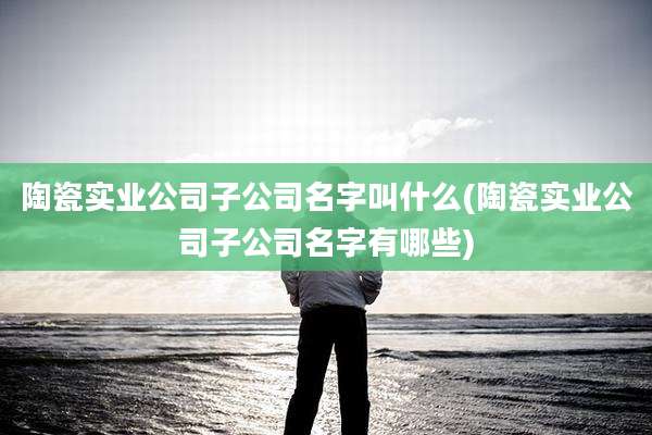 陶瓷实业公司子公司名字叫什么(陶瓷实业公司子公司名字有哪些)