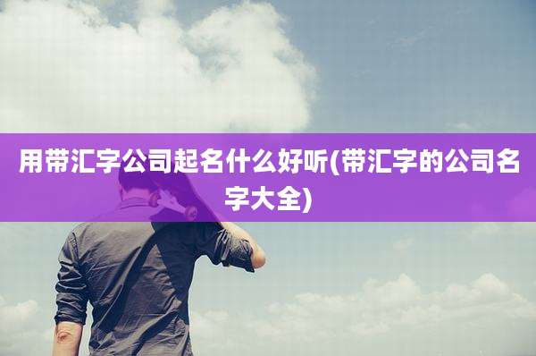 用带汇字公司起名什么好听(带汇字的公司名字大全)