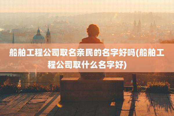 船舶工程公司取名亲民的名字好吗(船舶工程公司取什么名字好)