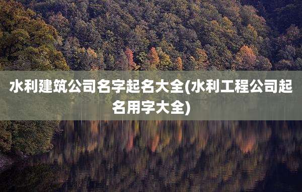 水利建筑公司名字起名大全(水利工程公司起名用字大全)