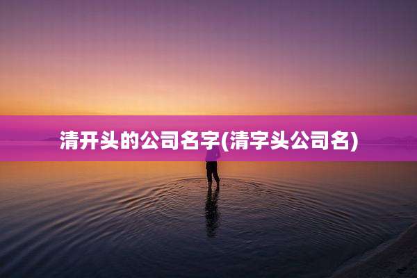 清开头的公司名字(清字头公司名)
