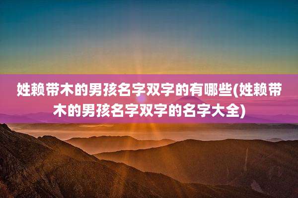 姓赖带木的男孩名字双字的有哪些(姓赖带木的男孩名字双字的名字大全)