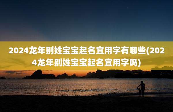 2024龙年别姓宝宝起名宜用字有哪些(2024龙年别姓宝宝起名宜用字吗)