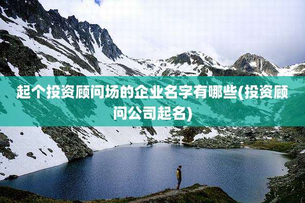 起个投资顾问场的企业名字有哪些(投资顾问公司起名)