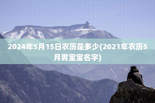 2024年5月15日农历是多少(2021年农历5月男宝宝名字)