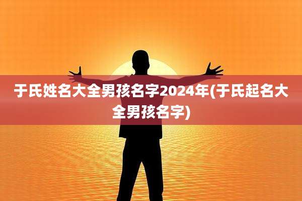于氏姓名大全男孩名字2024年(于氏起名大全男孩名字)