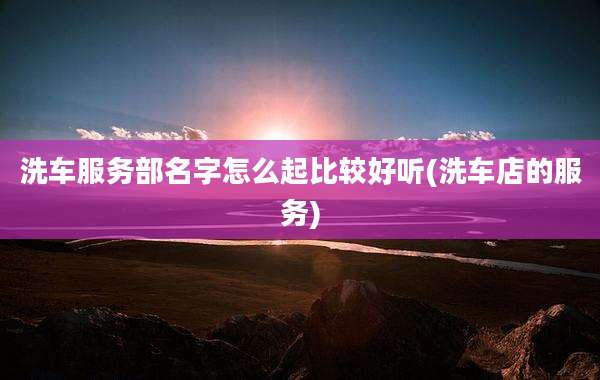 洗车服务部名字怎么起比较好听(洗车店的服务)