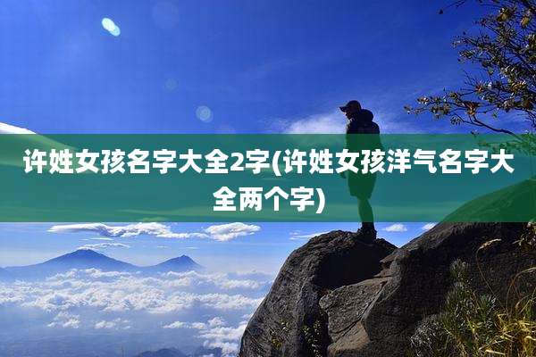 许姓女孩名字大全2字(许姓女孩洋气名字大全两个字)