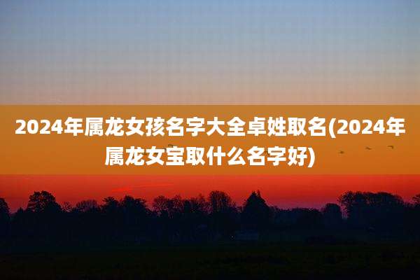 2024年属龙女孩名字大全卓姓取名(2024年属龙女宝取什么名字好)