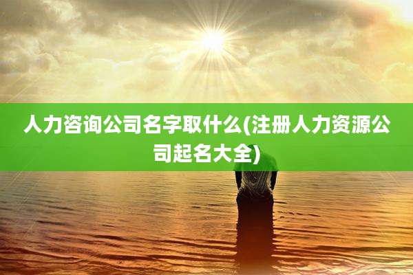 人力咨询公司名字取什么(注册人力资源公司起名大全)