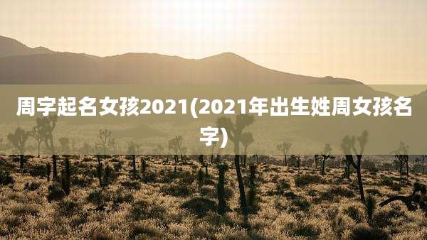 周字起名女孩2021(2021年出生姓周女孩名字)