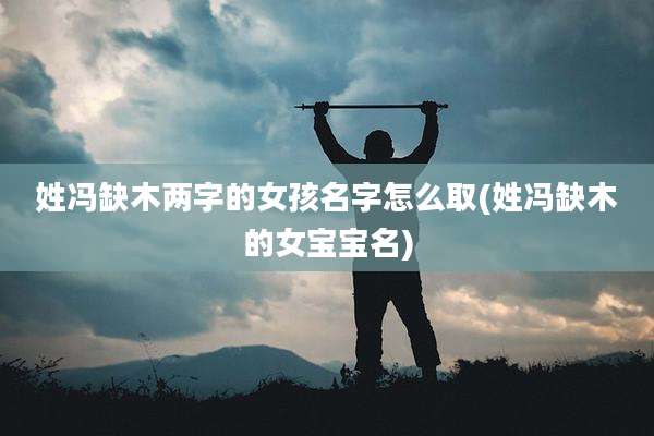 姓冯缺木两字的女孩名字怎么取(姓冯缺木的女宝宝名)