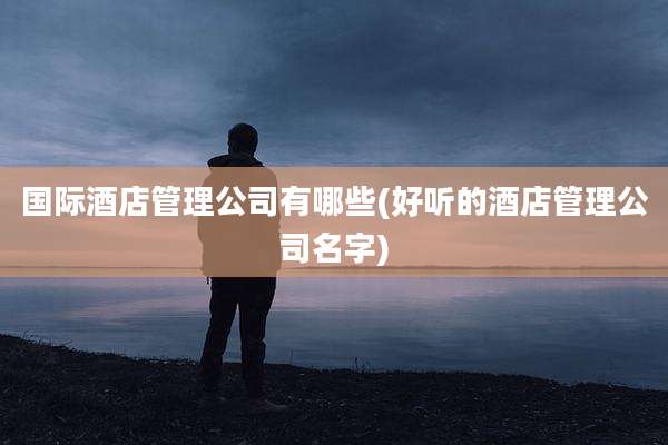 国际酒店管理公司有哪些(好听的酒店管理公司名字)