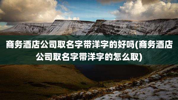 商务酒店公司取名字带洋字的好吗(商务酒店公司取名字带洋字的怎么取)