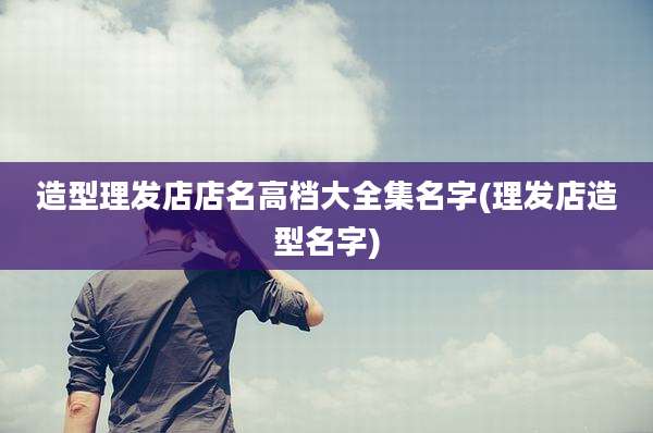造型理发店店名高档大全集名字(理发店造型名字)