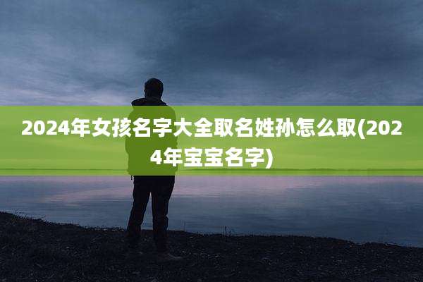 2024年女孩名字大全取名姓孙怎么取(2024年宝宝名字)