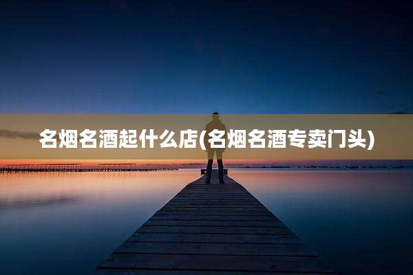 名烟名酒起什么店(名烟名酒专卖门头)