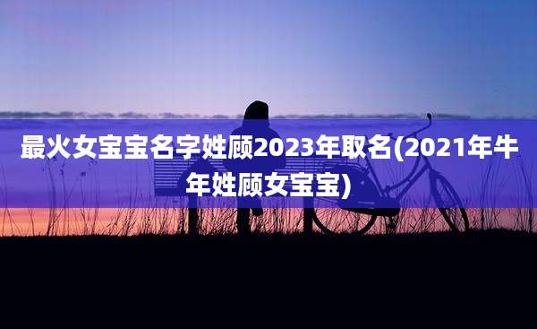 最火女宝宝名字姓顾2023年取名(2021年牛年姓顾女宝宝)