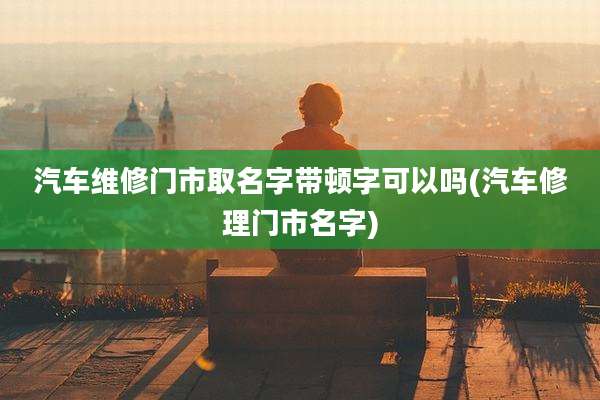 汽车维修门市取名字带顿字可以吗(汽车修理门市名字)