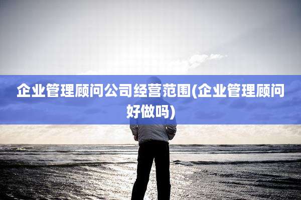 企业管理顾问公司经营范围(企业管理顾问好做吗)