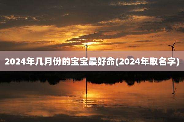 2024年几月份的宝宝最好命(2024年取名字)