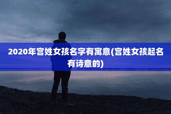 2020年宫姓女孩名字有寓意(宫姓女孩起名有诗意的)