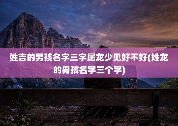 姓吉的男孩名字三字属龙少见好不好(姓龙的男孩名字三个字)