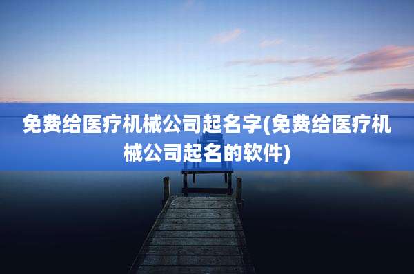 免费给医疗机械公司起名字(免费给医疗机械公司起名的软件)