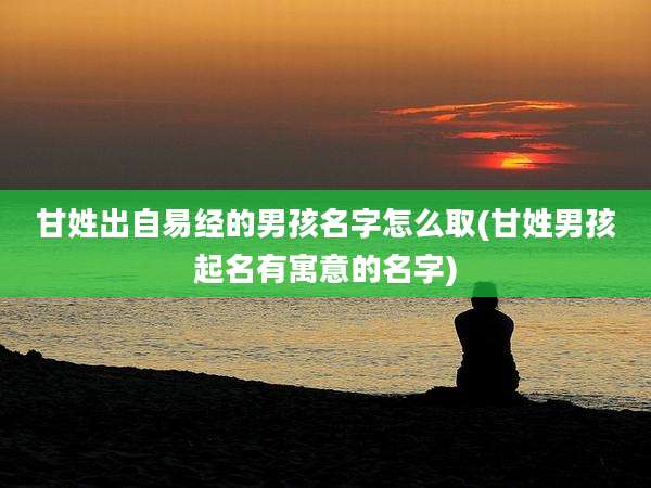 甘姓出自易经的男孩名字怎么取(甘姓男孩起名有寓意的名字)