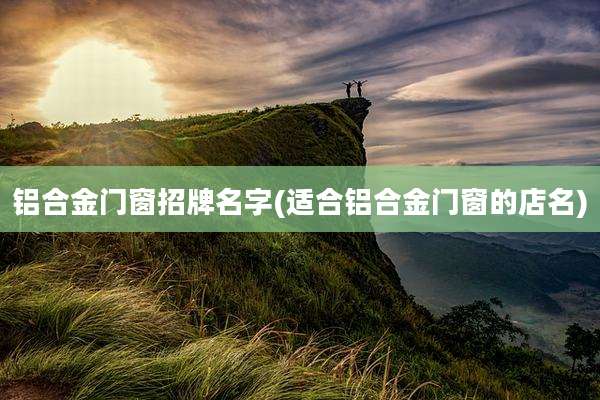 铝合金门窗招牌名字(适合铝合金门窗的店名)