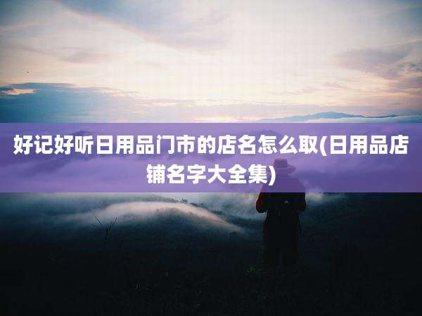 好记好听日用品门市的店名怎么取(日用品店铺名字大全集)