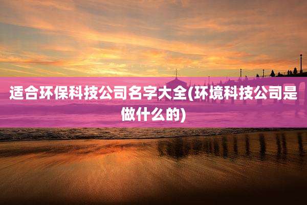 适合环保科技公司名字大全(环境科技公司是做什么的)