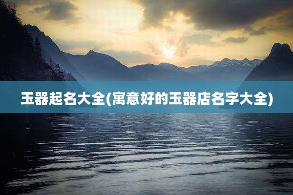 玉器起名大全(寓意好的玉器店名字大全)